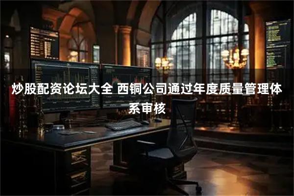炒股配资论坛大全 西铜公司通过年度质量管理体系审核