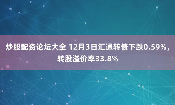 炒股配资论坛大全 12月3日汇通转债下跌0.59%，转股溢价率33.8%