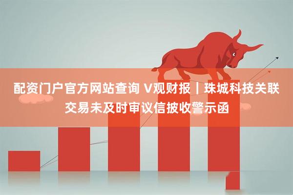 配资门户官方网站查询 V观财报｜珠城科技关联交易未及时审议信披收警示函
