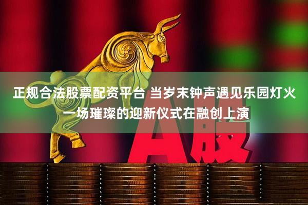 正规合法股票配资平台 当岁末钟声遇见乐园灯火 一场璀璨的迎新仪式在融创上演