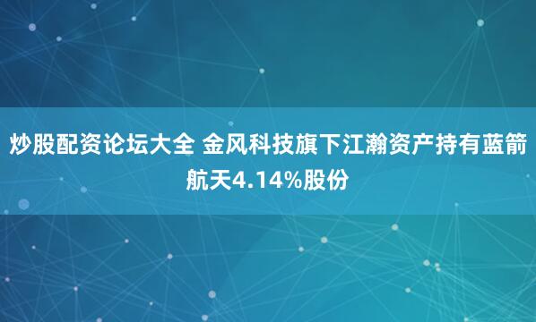 炒股配资论坛大全 金风科技旗下江瀚资产持有蓝箭航天4.14%股份