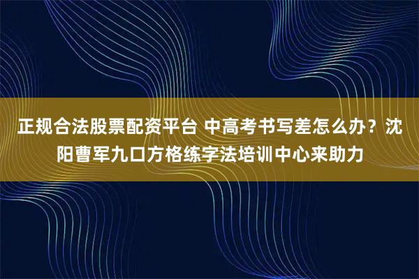 正规合法股票配资平台 中高考书写差怎么办？沈阳曹军九口方格练字法培训中心来助力