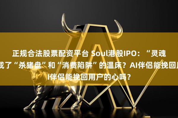 正规合法股票配资平台 Soul港股IPO：“灵魂社交”缘何成了“杀猪盘”和“消费陷阱”的温床？AI伴侣能挽回用户的心吗？