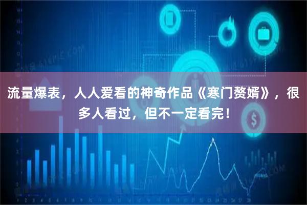 流量爆表，人人爱看的神奇作品《寒门赘婿》，很多人看过，但不一定看完！