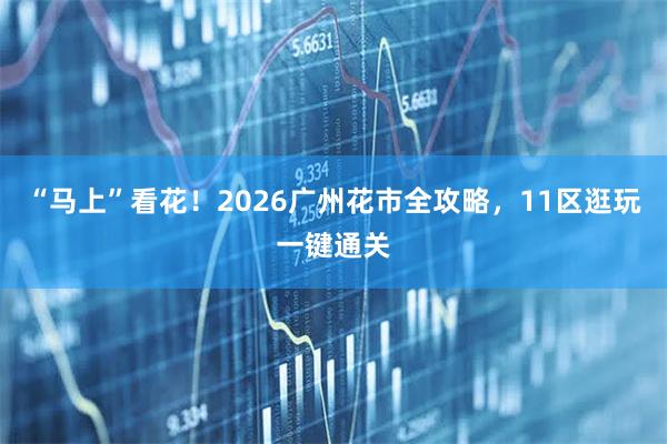 “马上”看花！2026广州花市全攻略，11区逛玩一键通关