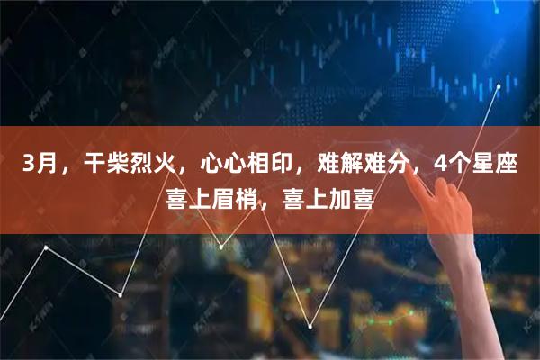 3月,干柴烈火,心心相印,难解难分,4个星座喜上眉梢,喜上加喜
