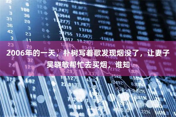 2006年的一天,朴树写着歌发现烟没了,让妻子吴晓敏帮忙去买烟,谁知