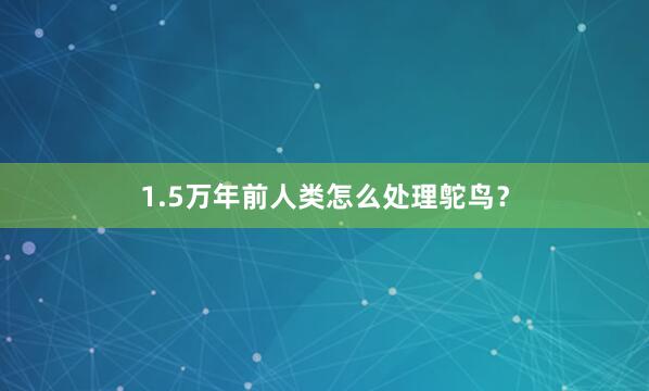 1.5万年前人类怎么处理鸵鸟？