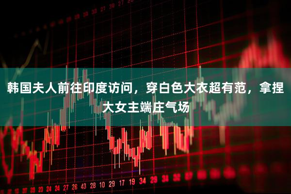 韩国夫人前往印度访问，穿白色大衣超有范，拿捏大女主端庄气场