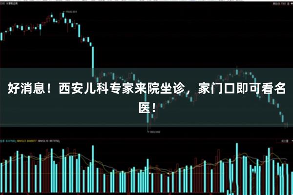 好消息！西安儿科专家来院坐诊，家门口即可看名医！