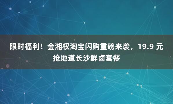 限时福利！金湘权淘宝闪购重磅来袭，19.9 元抢地道长沙鲜卤套餐