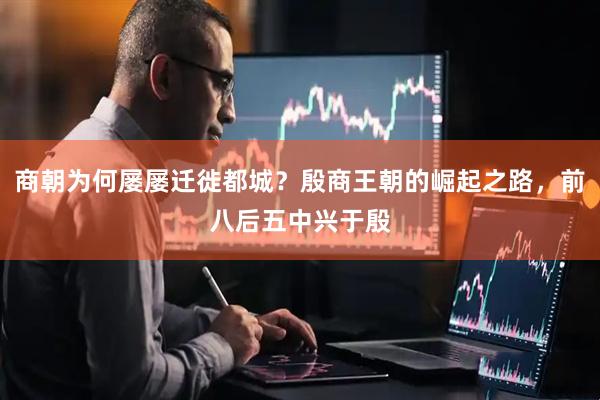 商朝为何屡屡迁徙都城？殷商王朝的崛起之路，前八后五中兴于殷