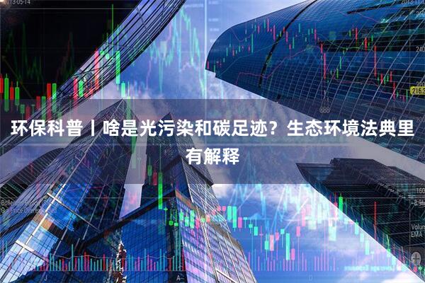 环保科普丨啥是光污染和碳足迹？生态环境法典里有解释