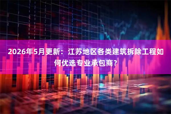 2026年5月更新：江苏地区各类建筑拆除工程如何优选专业承包商？