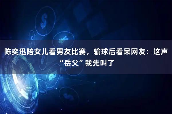 陈奕迅陪女儿看男友比赛,输球后看呆网友:这声“岳父”我先叫了