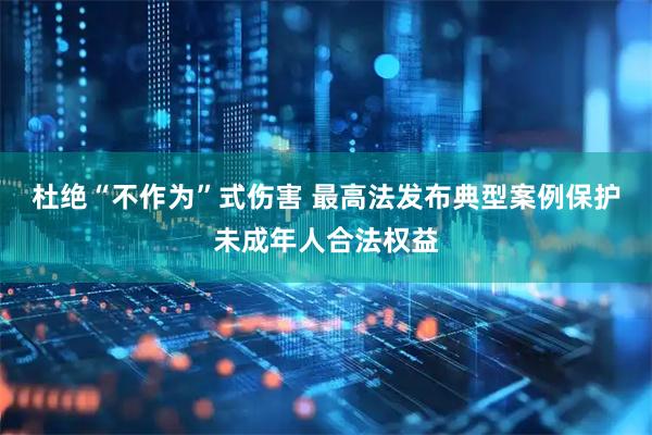 杜绝“不作为”式伤害 最高法发布典型案例保护未成年人合法权益