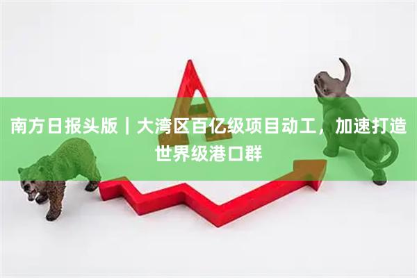 南方日报头版｜大湾区百亿级项目动工，加速打造世界级港口群