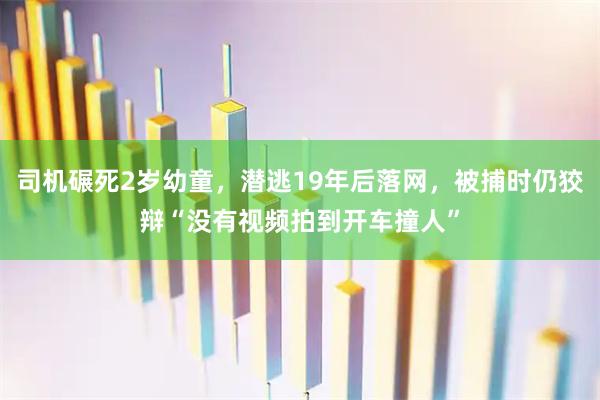 司机碾死2岁幼童，潜逃19年后落网，被捕时仍狡辩“没有视频拍到开车撞人”