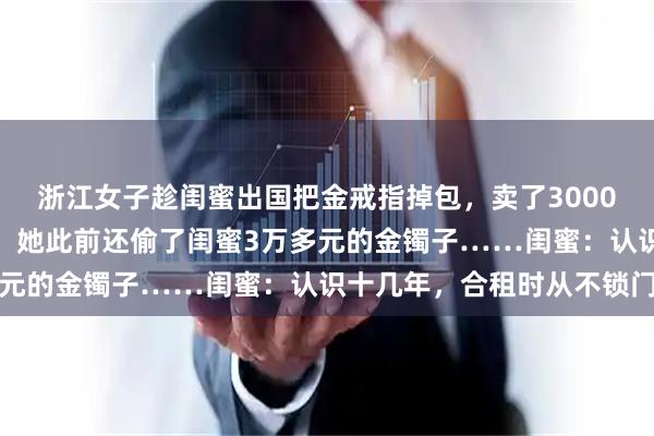 浙江女子趁闺蜜出国把金戒指掉包，卖了3000多元还网贷，警方一查，她此前还偷了闺蜜3万多元的金镯子……闺蜜：认识十几年，合租时从不锁门