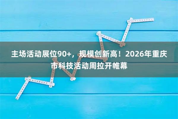 主场活动展位90+，规模创新高！2026年重庆市科技活动周拉开帷幕
