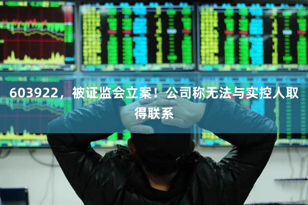 603922，被证监会立案！公司称无法与实控人取得联系