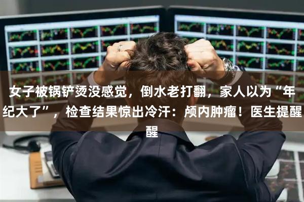 女子被锅铲烫没感觉,倒水老打翻,家人以为“年纪大了”,检查结果惊出冷汗:颅内肿瘤!医生提醒