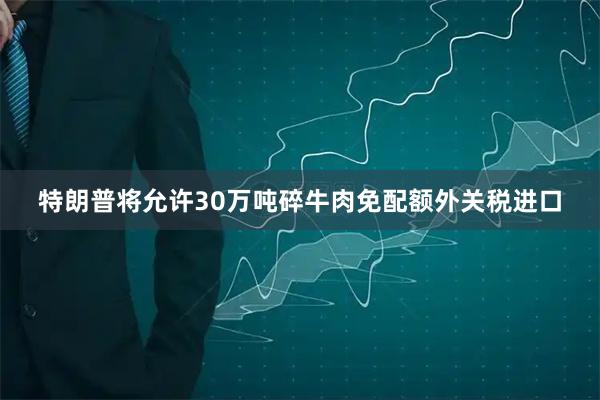 特朗普将允许30万吨碎牛肉免配额外关税进口