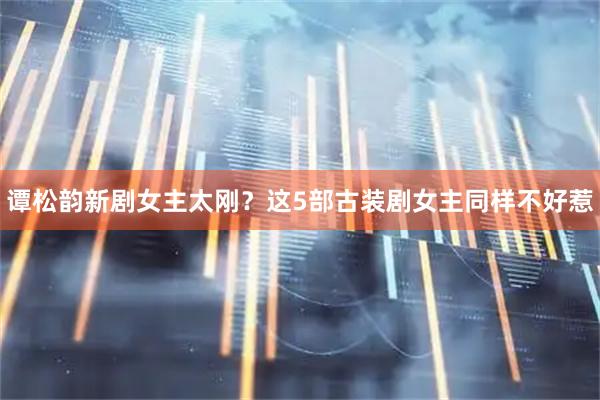 谭松韵新剧女主太刚？这5部古装剧女主同样不好惹